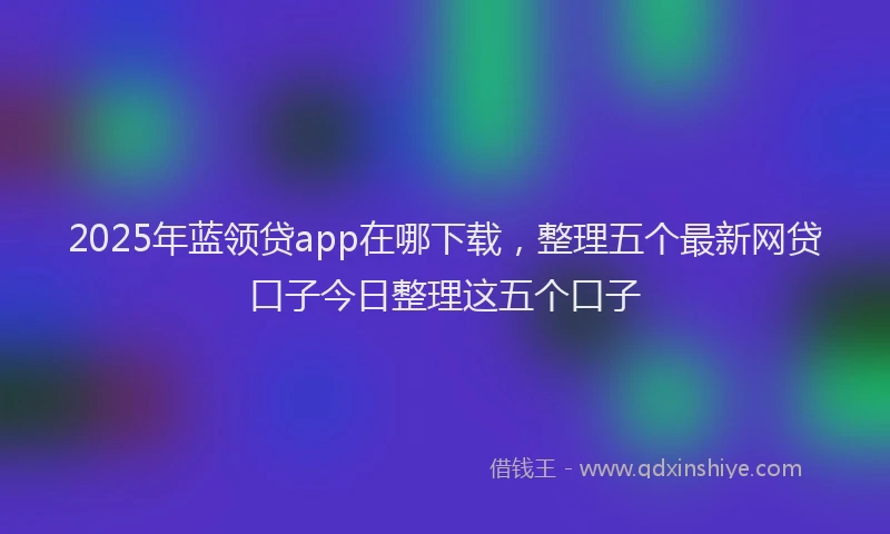 2025年蓝领贷app在哪下载，整理五个最新网贷口子今日整理这五个口子