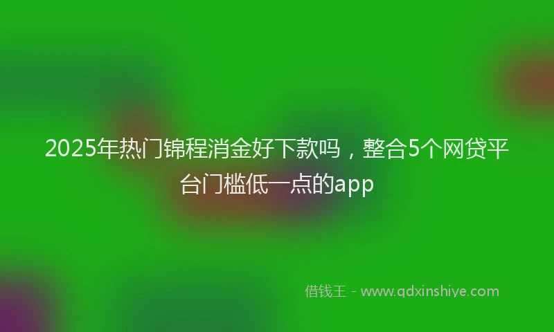 2025年热门锦程消金好下款吗，整合5个网贷平台门槛低一点的app
