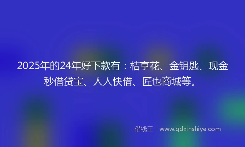 2025年的24年好下款有：桔享花、金钥匙、现金秒借贷宝、人人快借、匠也商城等。