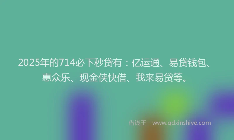 2025年的714必下秒贷有：亿运通、易贷钱包、惠众乐、现金侠快借、我来易贷等。