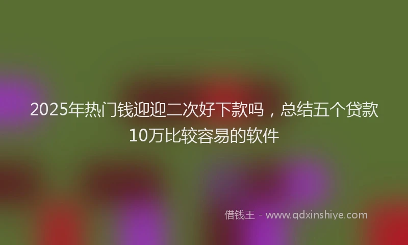 2025年热门钱迎迎二次好下款吗,总结五个贷款10万比较容易的软件