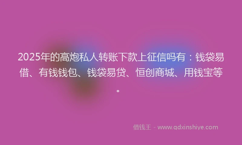 2025年的高炮私人转账下款上征信吗有：钱袋易借、有钱钱包、钱袋易贷、恒创商城、用钱宝等。