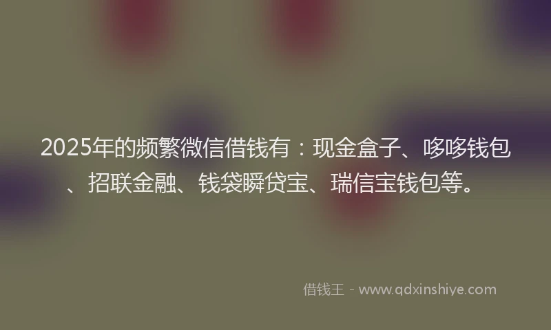 2025年的频繁微信借钱有：现金盒子、哆哆钱包、招联金融、钱袋瞬贷宝、瑞信宝钱包等。