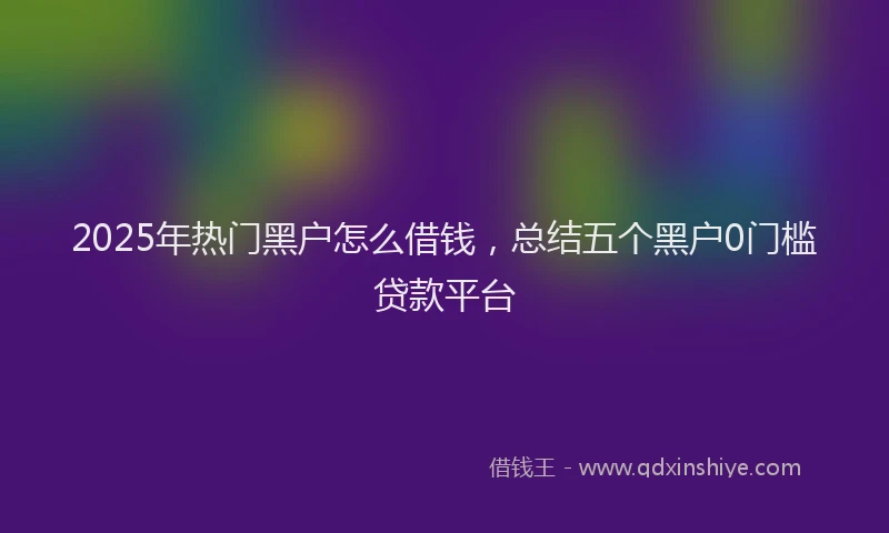 2025年热门黑户怎么借钱，总结五个黑户0门槛贷款平台