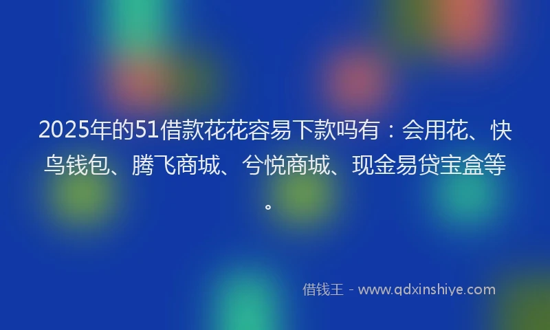 2025年的51借款花花容易下款吗有：会用花、快鸟钱包、腾飞商城、兮悦商城、现金易贷宝盒等。