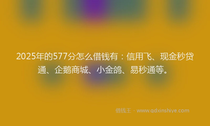 2025年的577分怎么借钱有：信用飞、现金秒贷通、企鹅商城、小金鸽、易秒通等。