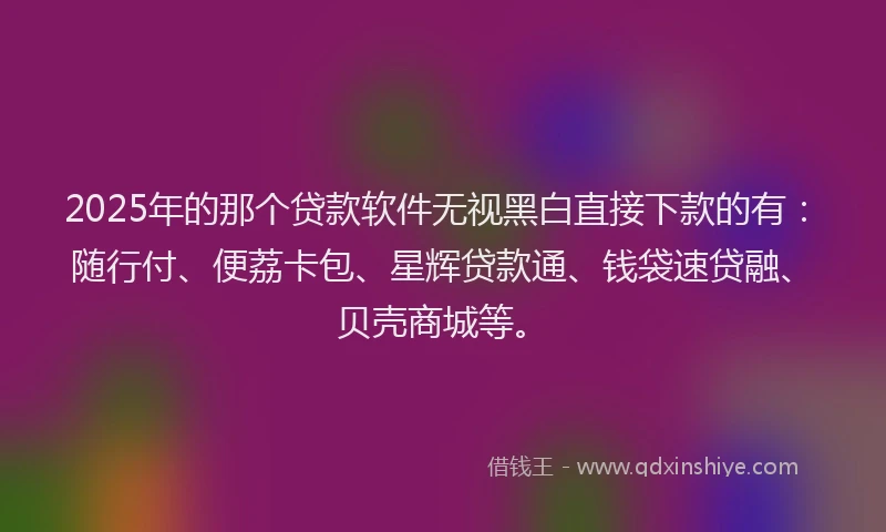 2025年的那个贷款软件无视黑白直接下款的有：随行付、便荔卡包、星辉贷款通、钱袋速贷融、贝壳商城等。