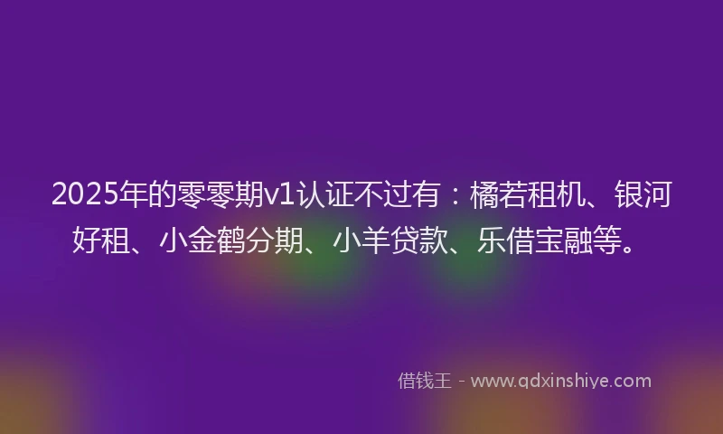 2025年的零零期v1认证不过有:橘若租机、银河好租、小金鹤分期、小羊贷款、乐借宝融等。