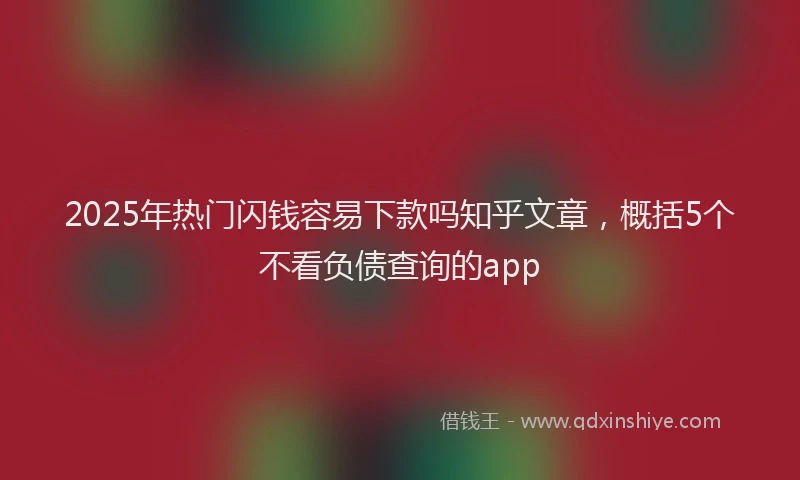 2025年热门闪钱容易下款吗知乎文章，概括5个不看负债查询的app