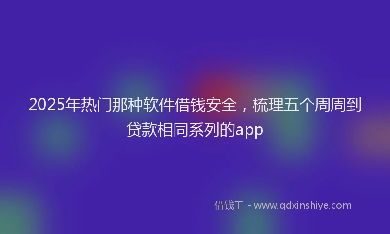 2025年热门那种软件借钱安全，梳理五个周周到贷款相同系列的app