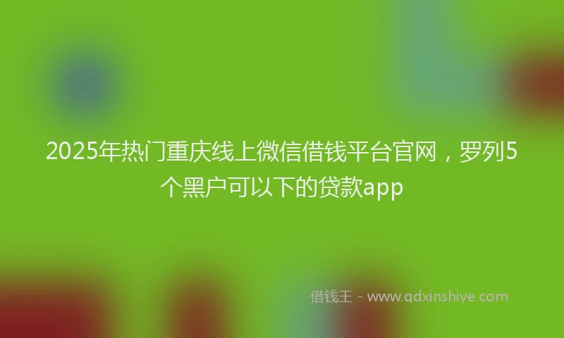 2025年热门重庆线上微信借钱平台官网，罗列5个黑户可以下的贷款app