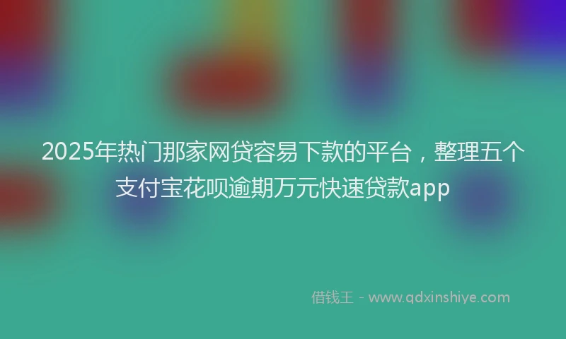 2025年热门那家网贷容易下款的平台，整理五个支付宝花呗逾期万元快速贷款app