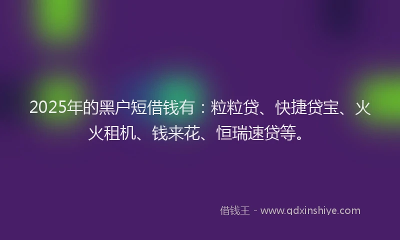 2025年的黑户短借钱有：粒粒贷、快捷贷宝、火火租机、钱来花、恒瑞速贷等。
