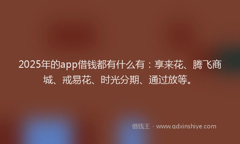 2025年的app借钱都有什么有：享来花、腾飞商城、戒易花、时光分期、通过放等。