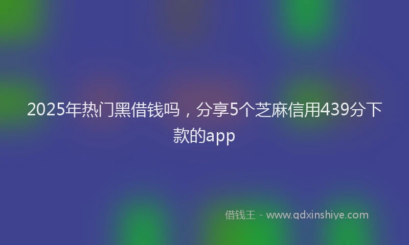 2025年热门黑借钱吗，分享5个芝麻信用439分下款的app