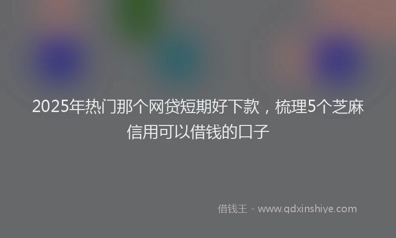 2025年热门那个网贷短期好下款，梳理5个芝麻信用可以借钱的口子