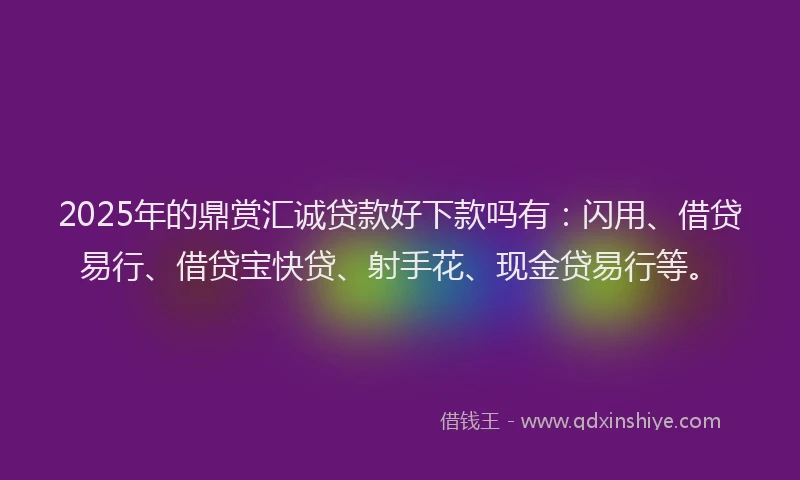 2025年的鼎赏汇诚贷款好下款吗有：闪用、借贷易行、借贷宝快贷、射手花、现金贷易行等。