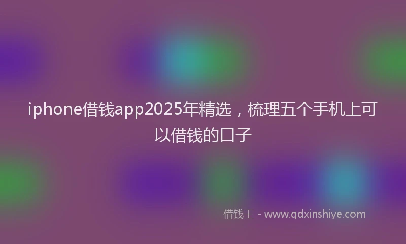 iphone借钱app2025年精选,梳理五个手机上可以借钱的口子