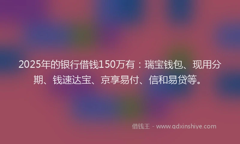 2025年的银行借钱150万有：瑞宝钱包、现用分期、钱速达宝、京享易付、信和易贷等。