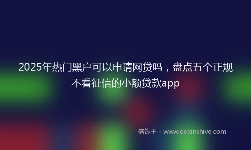 2025年热门黑户可以申请网贷吗,盘点五个正规不看征信的小额贷款app