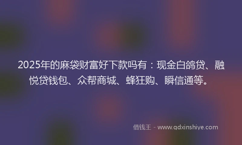 2025年的麻袋财富好下款吗有:现金白鸽贷、融悦贷钱包、众帮商城、蜂狂购、瞬信通等。
