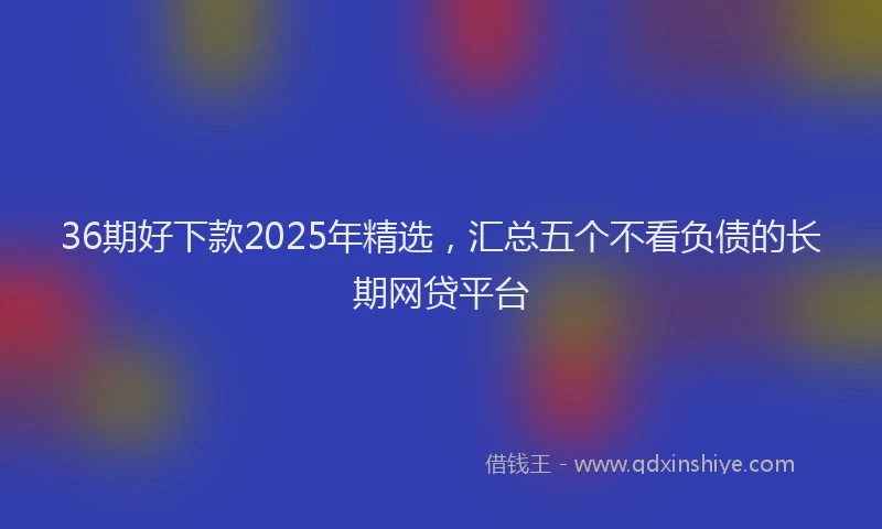 36期好下款2025年精选，汇总五个不看负债的长期网贷平台