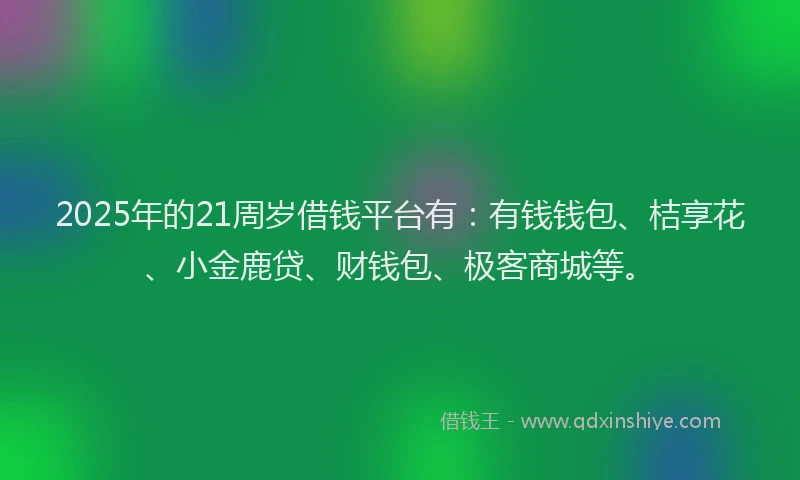 2025年的21周岁借钱平台有：有钱钱包、桔享花、小金鹿贷、财钱包、极客商城等。