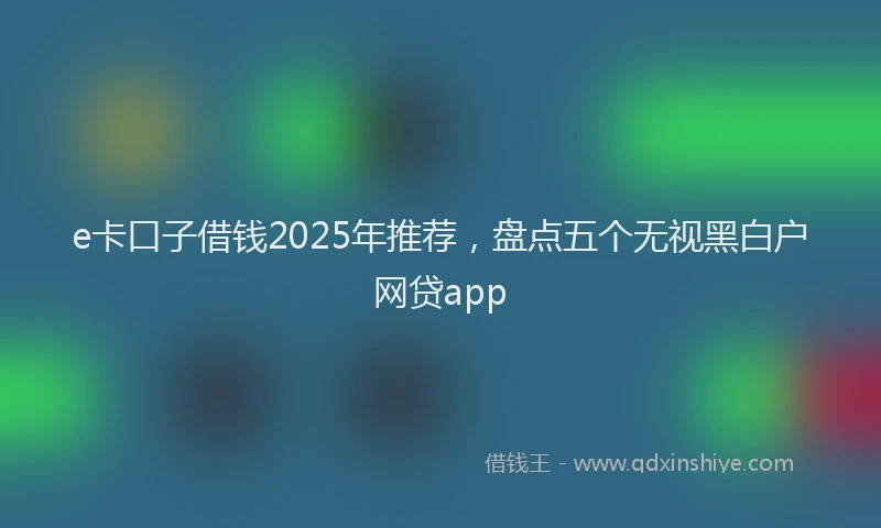 e卡口子借钱2025年推荐，盘点五个无视黑白户网贷app