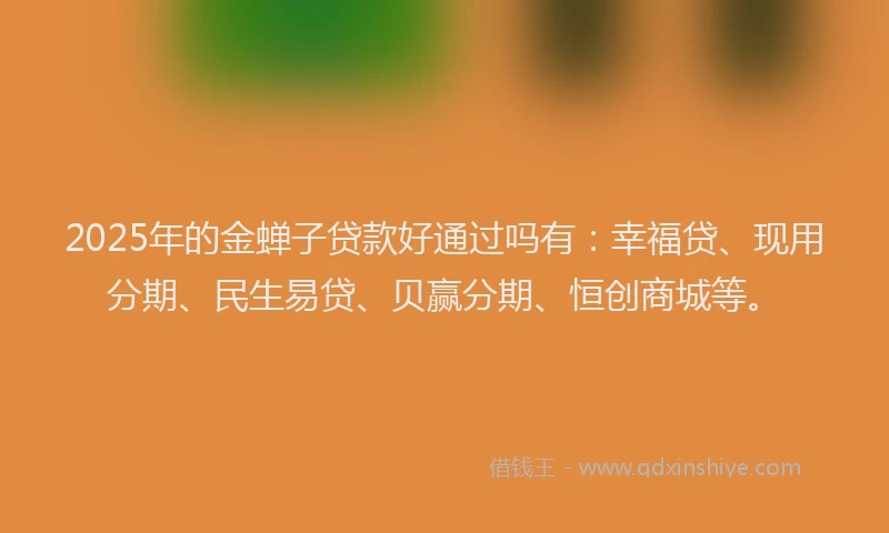 2025年的金蝉子贷款好通过吗有：幸福贷、现用分期、民生易贷、贝赢分期、恒创商城等。