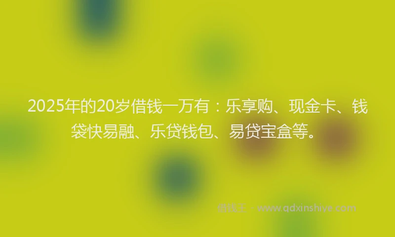 2025年的20岁借钱一万有：乐享购、现金卡、钱袋快易融、乐贷钱包、易贷宝盒等。