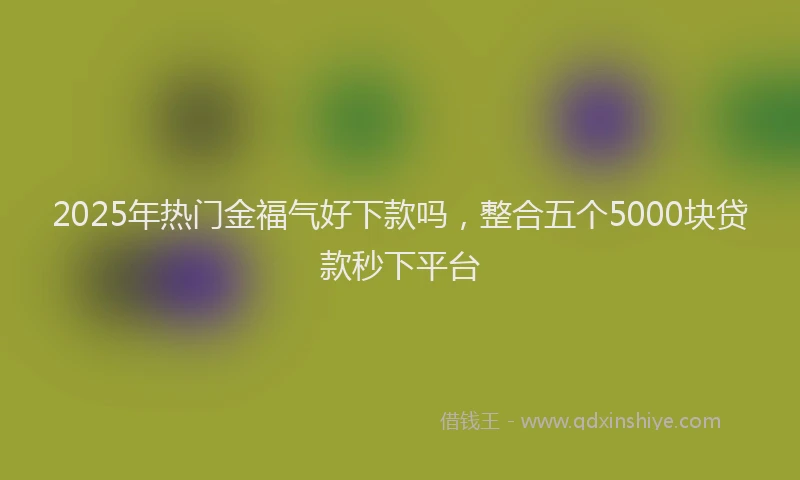 2025年热门金福气好下款吗，整合五个5000块贷款秒下平台