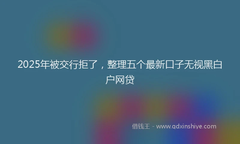 2025年被交行拒了，整理五个最新口子无视黑白户网贷