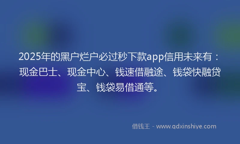2025年的黑户烂户必过秒下款app信用未来有：现金巴士、现金中心、钱速借融途、钱袋快融贷宝、钱袋易借通等。
