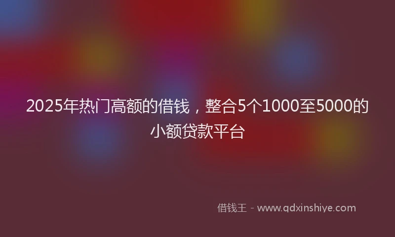 2025年热门高额的借钱，整合5个1000至5000的小额贷款平台