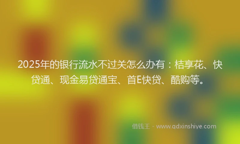 2025年的银行流水不过关怎么办有：桔享花、快贷通、现金易贷通宝、首E快贷、酷购等。