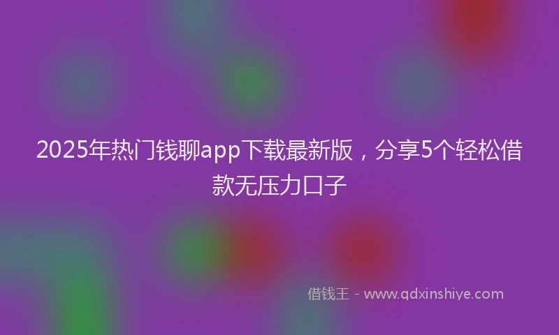 2025年热门钱聊app下载最新版,分享5个轻松借款无压力口子