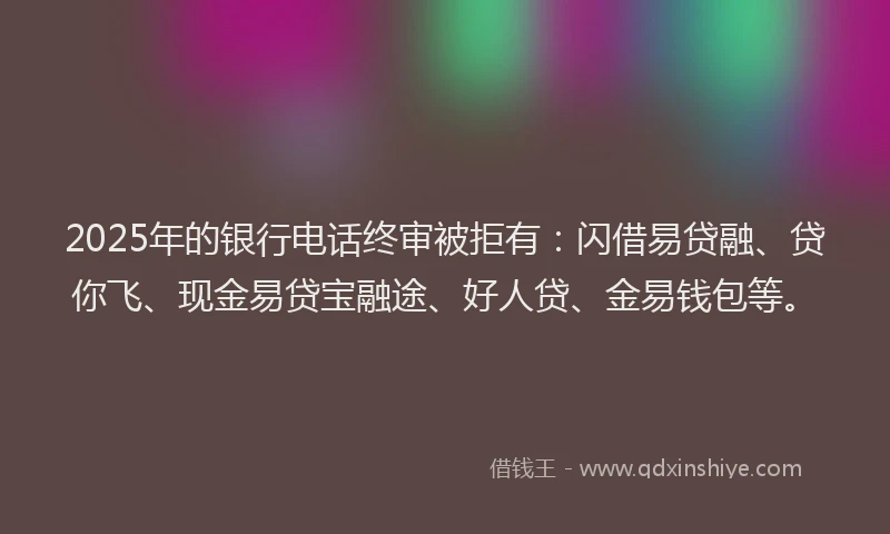2025年的银行电话终审被拒有：闪借易贷融、贷你飞、现金易贷宝融途、好人贷、金易钱包等。