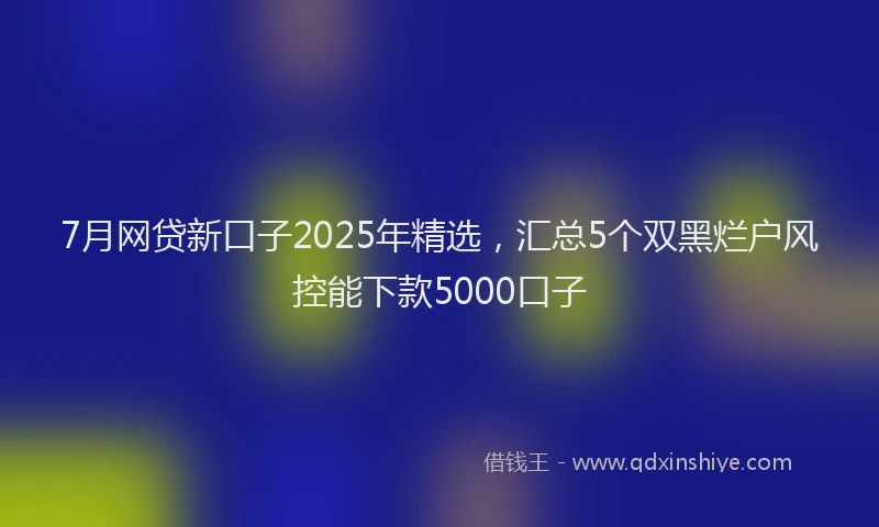 7月网贷新口子2025年精选，汇总5个双黑烂户风控能下款5000口子