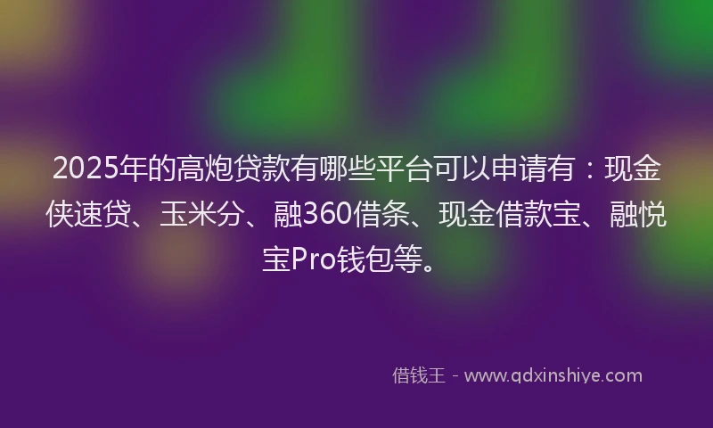 2025年的高炮贷款有哪些平台可以申请有：现金侠速贷、玉米分、融360借条、现金借款宝、融悦宝Pro钱包等。