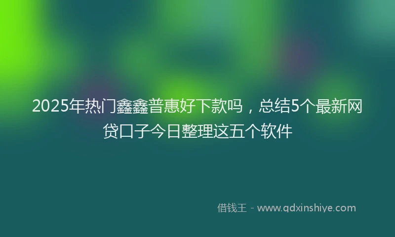 2025年热门鑫鑫普惠好下款吗，总结5个最新网贷口子今日整理这五个软件