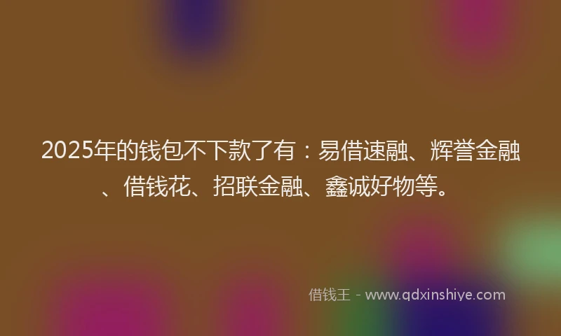 2025年的钱包不下款了有：易借速融、辉誉金融、借钱花、招联金融、鑫诚好物等。