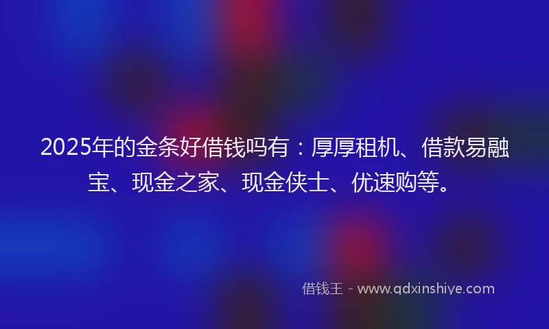 2025年的金条好借钱吗有：厚厚租机、借款易融宝、现金之家、现金侠士、优速购等。