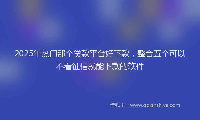 2025年热门那个贷款平台好下款，整合五个可以不看征信就能下款的软件