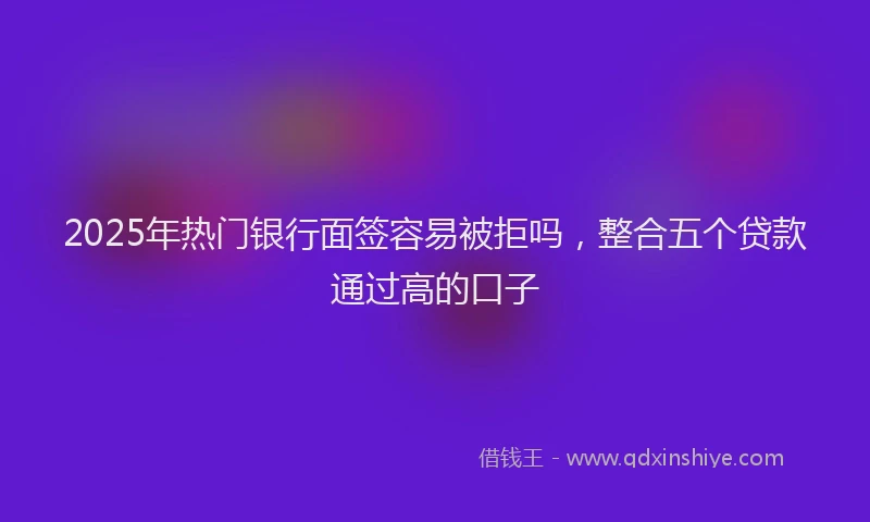 2025年热门银行面签容易被拒吗，整合五个贷款通过高的口子