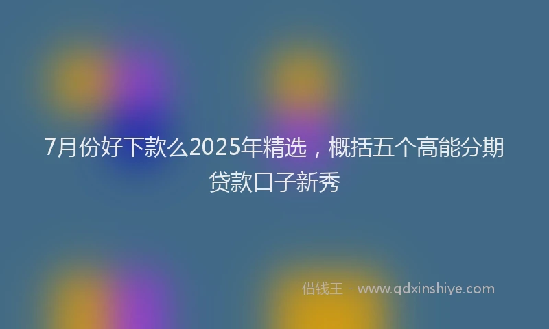 7月份好下款么2025年精选，概括五个高能分期贷款口子新秀