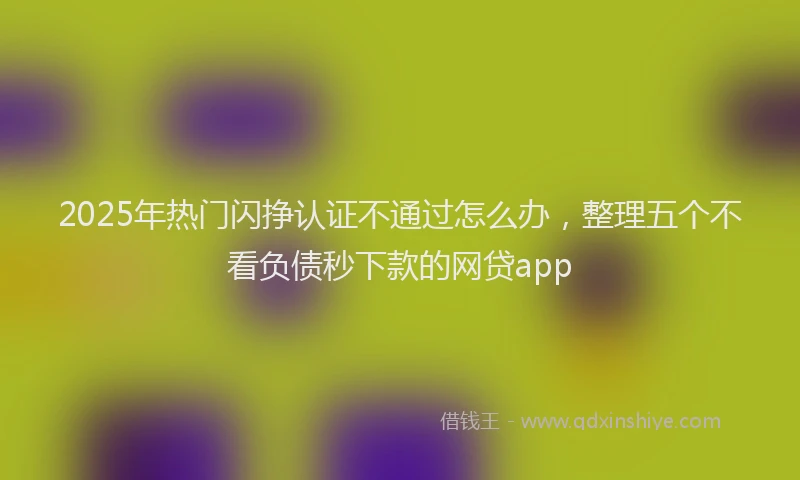 2025年热门闪挣认证不通过怎么办，整理五个不看负债秒下款的网贷app