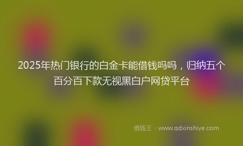 2025年热门银行的白金卡能借钱吗吗，归纳五个百分百下款无视黑白户网贷平台