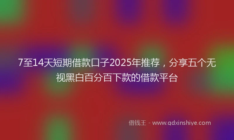 7至14天短期借款口子2025年推荐，分享五个无视黑白百分百下款的借款平台