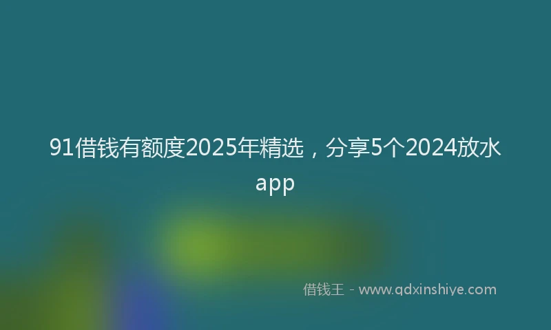 91借钱有额度2025年精选，分享5个2024放水app