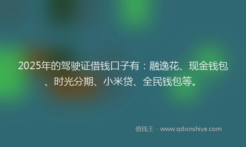 2025年的驾驶证借钱口子有:融逸花、现金钱包、时光分期、小米贷、全民钱包等。